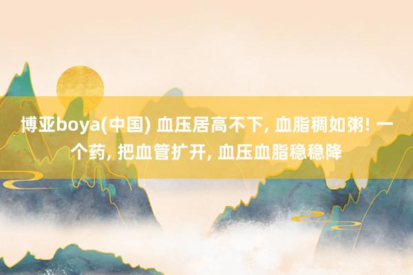 博亚boya(中国) 血压居高不下, 血脂稠如粥! 一个药, 把血管扩开, 血压血脂稳稳降