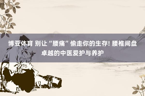 博亚体育 别让“腰痛”偷走你的生存! 腰椎间盘卓越的中医爱护与养护